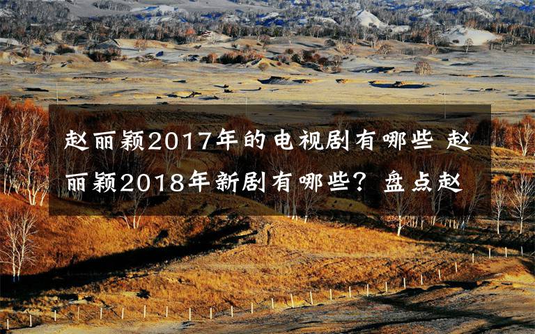 趙麗穎2017年的電視劇有哪些 趙麗穎2018年新劇有哪些？盤點趙麗穎2018電視劇名單及劇情介紹