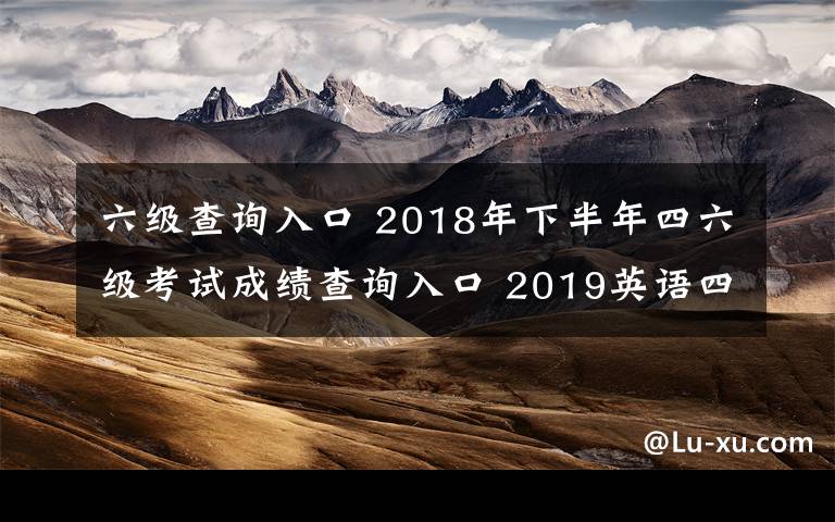 六級查詢?nèi)肟?2018年下半年四六級考試成績查詢?nèi)肟?2019英語四六級成績查詢時間