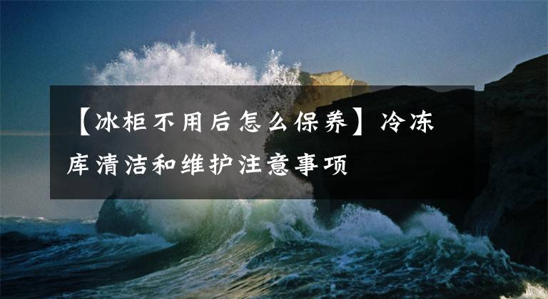 【冰柜不用后怎么保養(yǎng)】冷凍庫(kù)清潔和維護(hù)注意事項(xiàng)