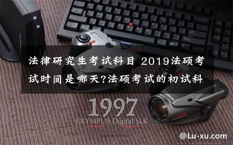 法律研究生考試科目 2019法碩考試時間是哪天?法碩考試的初試科目考什么?