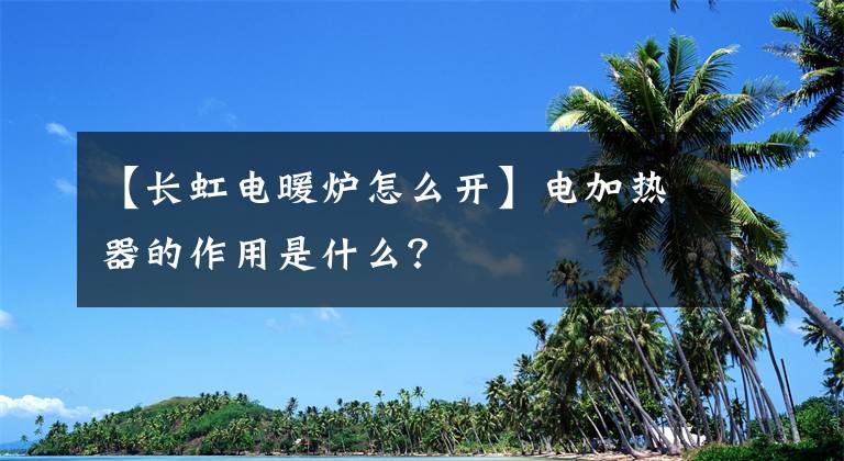 【長虹電暖爐怎么開】電加熱器的作用是什么？