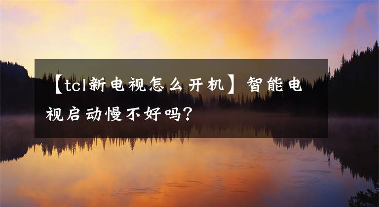 【tcl新電視怎么開機】智能電視啟動慢不好嗎？