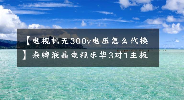 【電視機無300v電壓怎么代換】雜牌液晶電視樂華3對1主板，低電壓維修