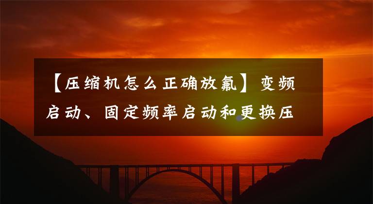 【壓縮機(jī)怎么正確放氟】變頻啟動、固定頻率啟動和更換壓縮機(jī)及充電和冷卻介質(zhì)。