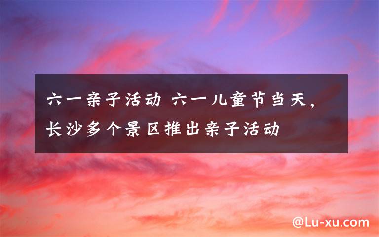 六一親子活動(dòng) 六一兒童節(jié)當(dāng)天，長(zhǎng)沙多個(gè)景區(qū)推出親子活動(dòng)