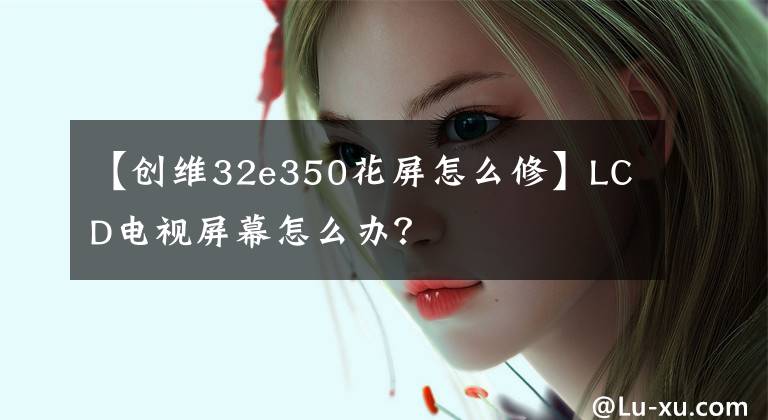 【創(chuàng)維32e350花屏怎么修】LCD電視屏幕怎么辦？