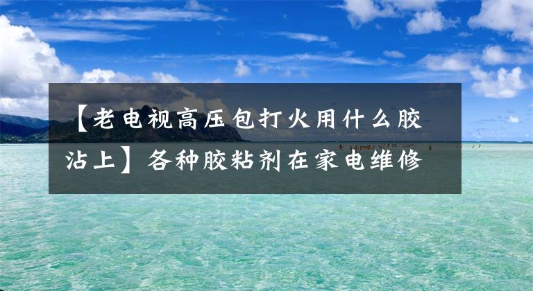 【老電視高壓包打火用什么膠沾上】各種膠粘劑在家電維修中的作用。摘要很好。