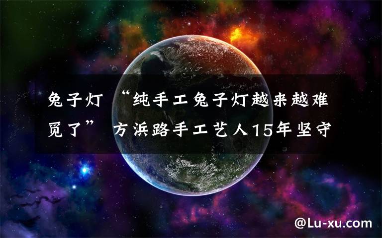 兔子燈 “純手工兔子燈越來越難覓了” 方浜路手工藝人15年堅守傳統(tǒng)手藝