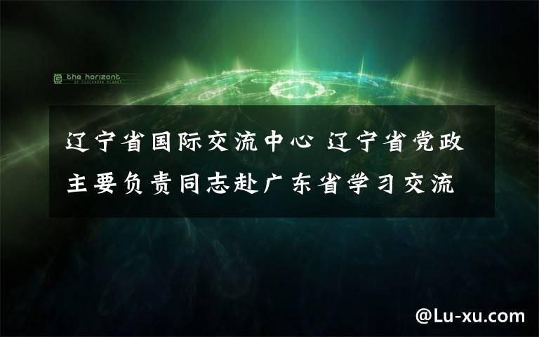 遼寧省國際交流中心 遼寧省黨政主要負責(zé)同志赴廣東省學(xué)習(xí)交流