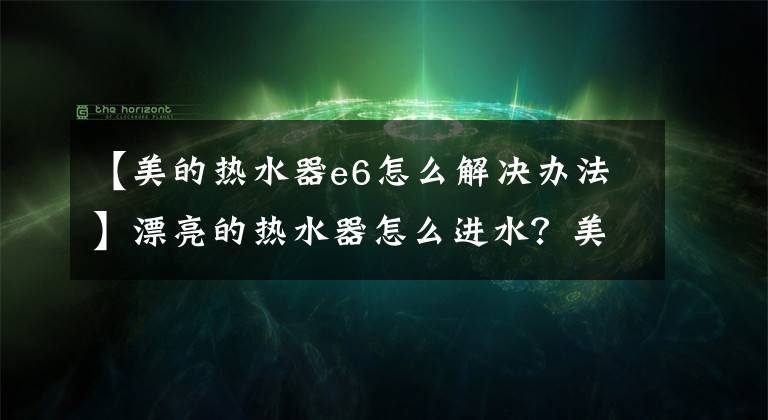 【美的熱水器e6怎么解決辦法】漂亮的熱水器怎么進水？美麗的熱水器故障解決？