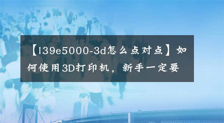 【l39e5000-3d怎么點(diǎn)對點(diǎn)】如何使用3D打印機(jī)，新手一定要看。