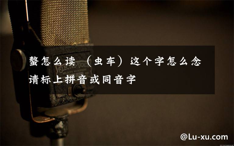 螯怎么讀 （蟲車）這個(gè)字怎么念請(qǐng)標(biāo)上拼音或同音字