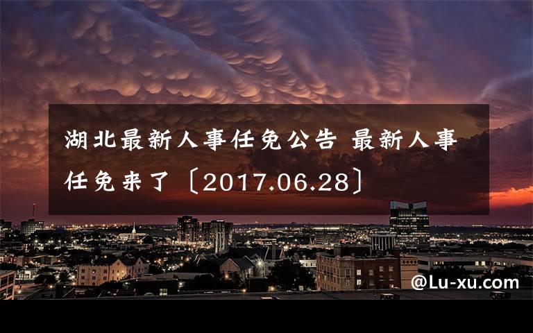 湖北最新人事任免公告 最新人事任免來了〔2017.06.28〕