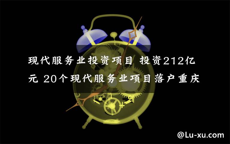 現(xiàn)代服務(wù)業(yè)投資項目 投資212億元 20個現(xiàn)代服務(wù)業(yè)項目落戶重慶兩江新區(qū)