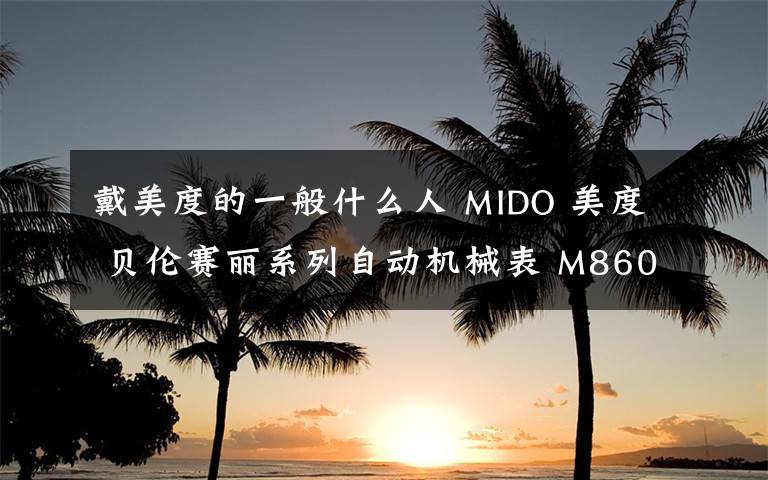 戴美度的一般什么人 MIDO 美度 貝倫賽麗系列自動機(jī)械表 M8600.4.18.8這款表怎樣?請問戴過這個牌子的機(jī)械表的朋友,美度的質(zhì)量,