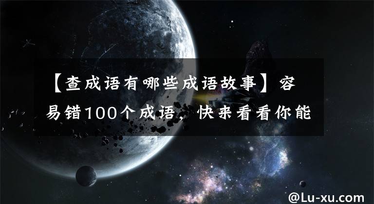 【查成語(yǔ)有哪些成語(yǔ)故事】容易錯(cuò)100個(gè)成語(yǔ)，快來(lái)看看你能猜多少。