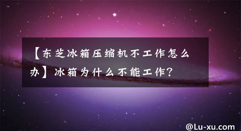 【東芝冰箱壓縮機不工作怎么辦】冰箱為什么不能工作？