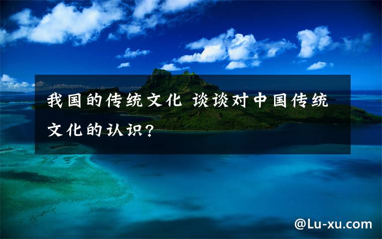 我國的傳統(tǒng)文化 談談對中國傳統(tǒng)文化的認識?