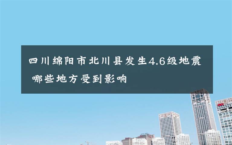 四川綿陽市北川縣發(fā)生4.6級地震 哪些地方受到影響