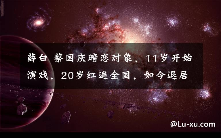 薛白 蔡國慶暗戀對象，11歲開始演戲，20歲紅遍全國，如今退居幕后