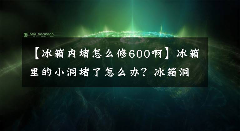 【冰箱內(nèi)堵怎么修600啊】冰箱里的小洞堵了怎么辦？冰箱洞堵住了，怎么溝通？