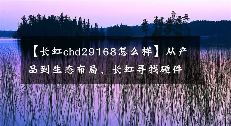 【長虹chd29168怎么樣】從產(chǎn)品到生態(tài)布局，長虹尋找硬件以外的經(jīng)濟增長點。