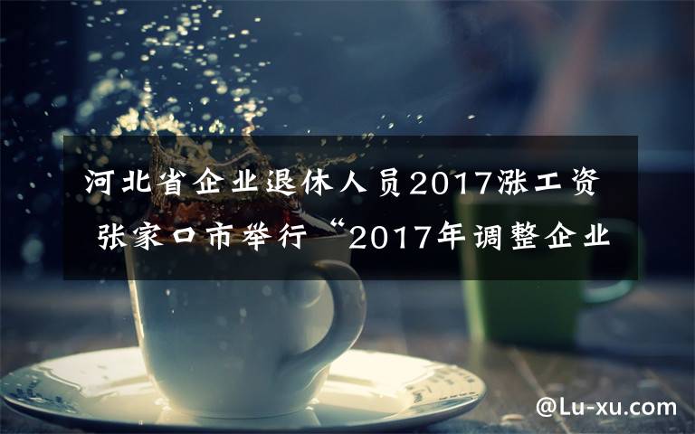 河北省企業(yè)退休人員2017漲工資 張家口市舉行“2017年調(diào)整企業(yè)退休人員基本養(yǎng)老金完成情況”新聞發(fā)布會(huì)圖文實(shí)錄