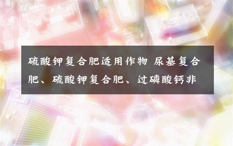 硫酸鉀復合肥適用作物 尿基復合肥、硫酸鉀復合肥、過磷酸鈣非別適用于哪些作物,對土壤有沒有要求