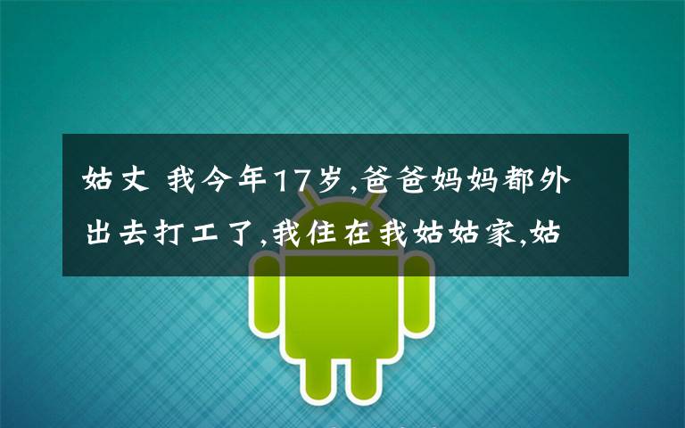 姑丈 我今年17歲,爸爸媽媽都外出去打工了,我住在我姑姑家,姑姑雖然30多了,但保養(yǎng)得很好,姑丈長年在外打工,有一次睡覺的時候