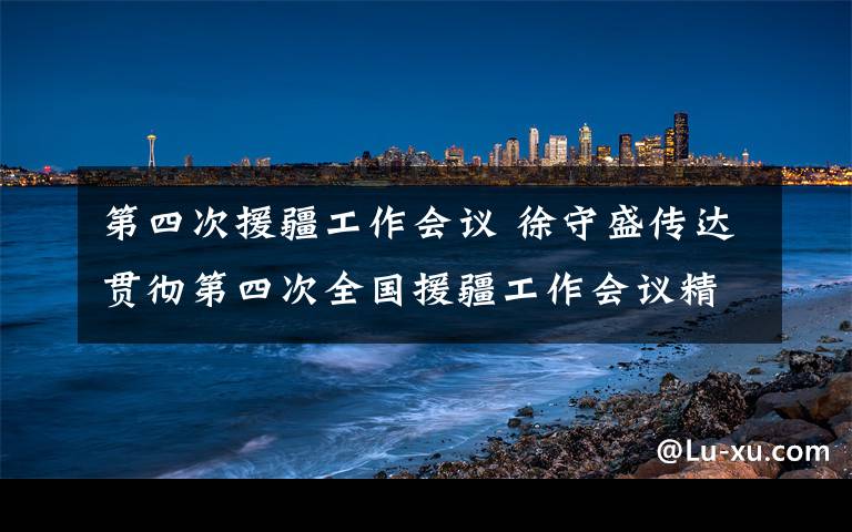 第四次援疆工作會議 徐守盛傳達(dá)貫徹第四次全國援疆工作會議精神