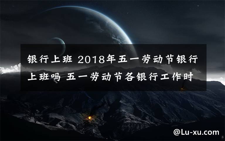 銀行上班 2018年五一勞動節(jié)銀行上班嗎 五一勞動節(jié)各銀行工作時間電話匯總