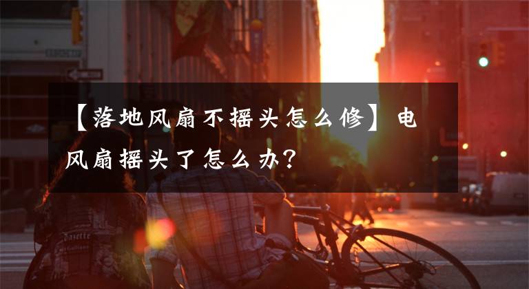 【落地風(fēng)扇不搖頭怎么修】電風(fēng)扇搖頭了怎么辦？