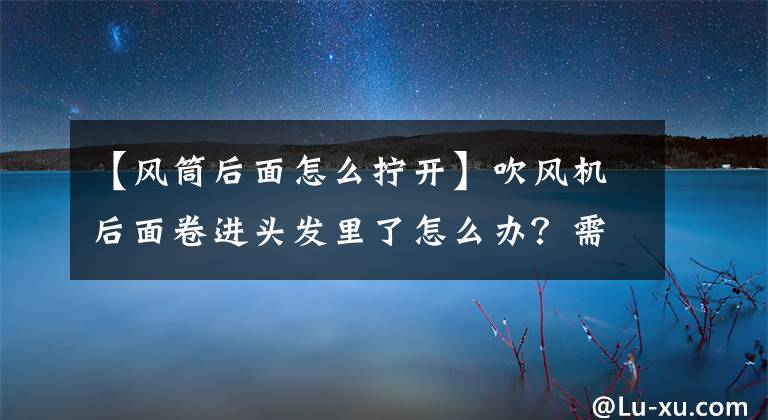 【風(fēng)筒后面怎么擰開】吹風(fēng)機后面卷進頭發(fā)里了怎么辦？需要清理頭發(fā)處理。