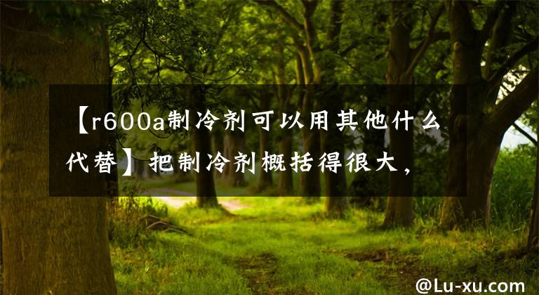 【r600a制冷劑可以用其他什么代替】把制冷劑概括得很大，你想知道的制冷劑都在這里。