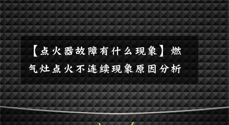 【點(diǎn)火器故障有什么現(xiàn)象】燃?xì)庠铧c(diǎn)火不連續(xù)現(xiàn)象原因分析