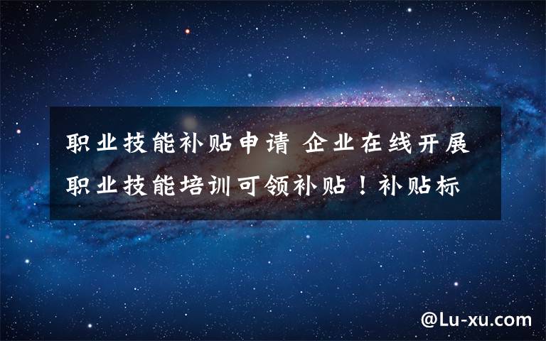 職業(yè)技能補(bǔ)貼申請(qǐng) 企業(yè)在線開展職業(yè)技能培訓(xùn)可領(lǐng)補(bǔ)貼！補(bǔ)貼標(biāo)準(zhǔn)、申報(bào)流程看這里