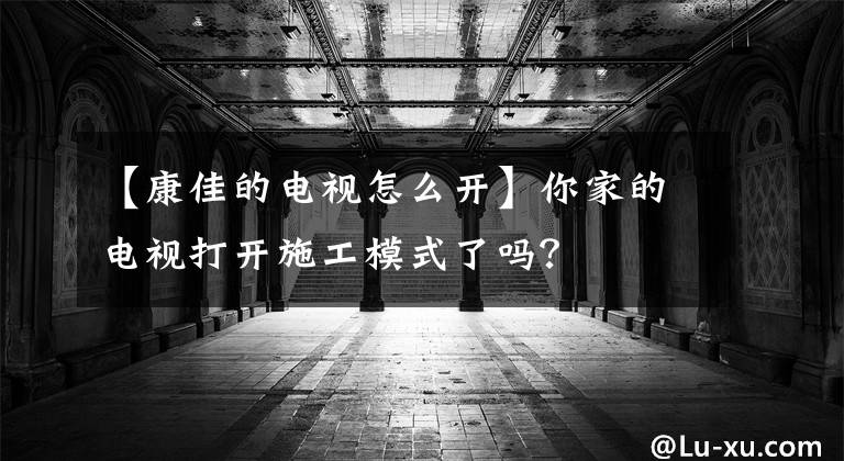 【康佳的電視怎么開】你家的電視打開施工模式了嗎？