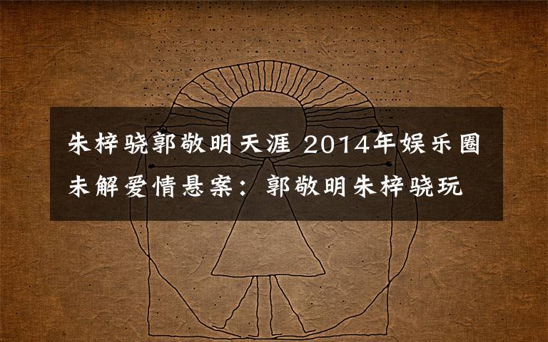 朱梓驍郭敬明天涯 2014年娛樂圈未解愛情懸案：郭敬明朱梓驍玩斷背？