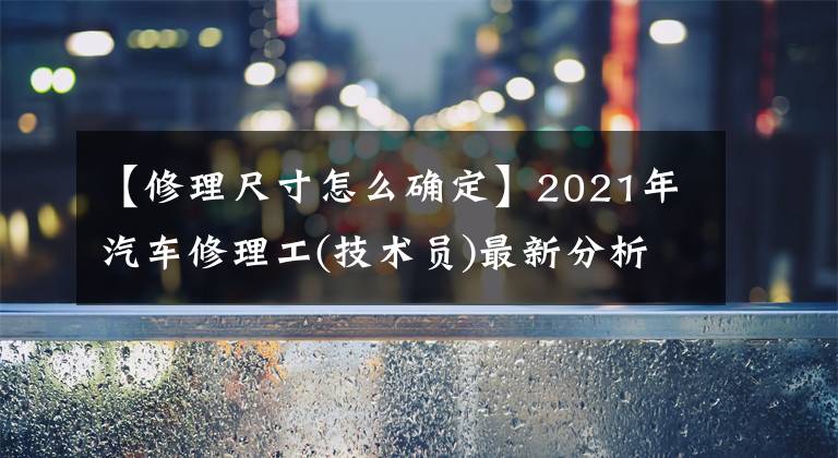 【修理尺寸怎么確定】2021年汽車(chē)修理工(技術(shù)員)最新分析及汽車(chē)修理工(技術(shù)員)新版試題。