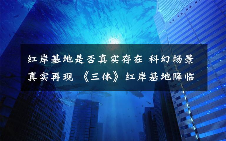 紅岸基地是否真實存在 科幻場景真實再現(xiàn) 《三體》紅岸基地降臨上海