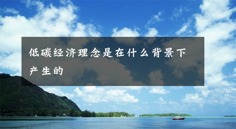 低碳經(jīng)濟理念是在什么背景下產(chǎn)生的