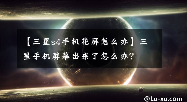 【三星s4手機(jī)花屏怎么辦】三星手機(jī)屏幕出來了怎么辦？