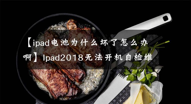 【ipad電池為什么壞了怎么辦啊】Ipad2018無法開機(jī)自檢維護(hù)常見問題解答