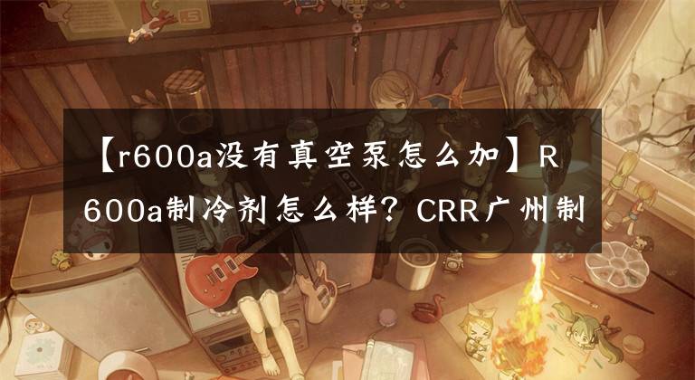 【r600a沒有真空泵怎么加】R600a制冷劑怎么樣？CRR廣州制冷劑科普知識