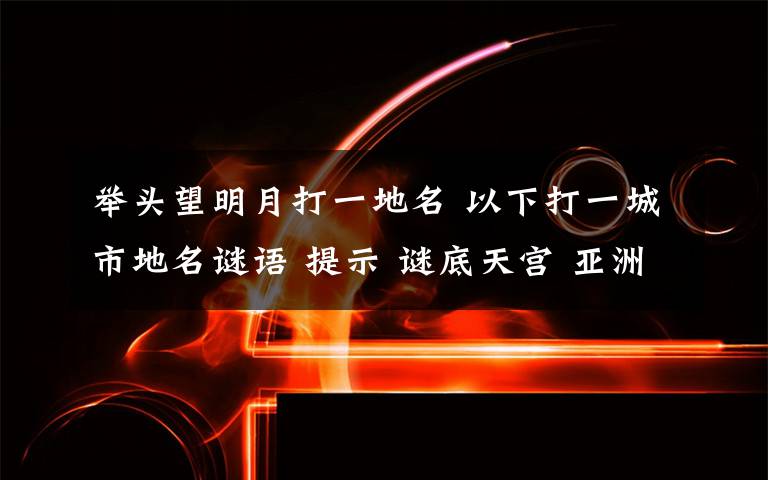 舉頭望明月打一地名 以下打一城市地名謎語(yǔ) 提示 謎底天宮 亞洲 神戶舉頭望明月 亞洲 仰光江中心 亞洲 （ ）亂開(kāi)支 亞洲 孟買笑聲不斷 亞