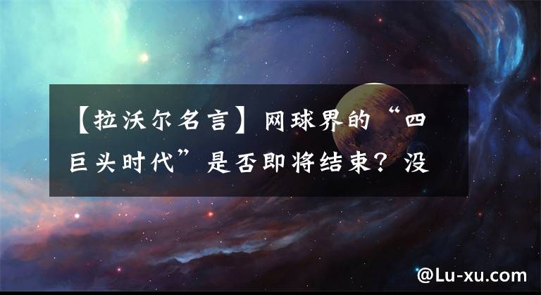 【拉沃爾名言】網(wǎng)球界的“四巨頭時代”是否即將結束？沒有人能代替佩納德穆。