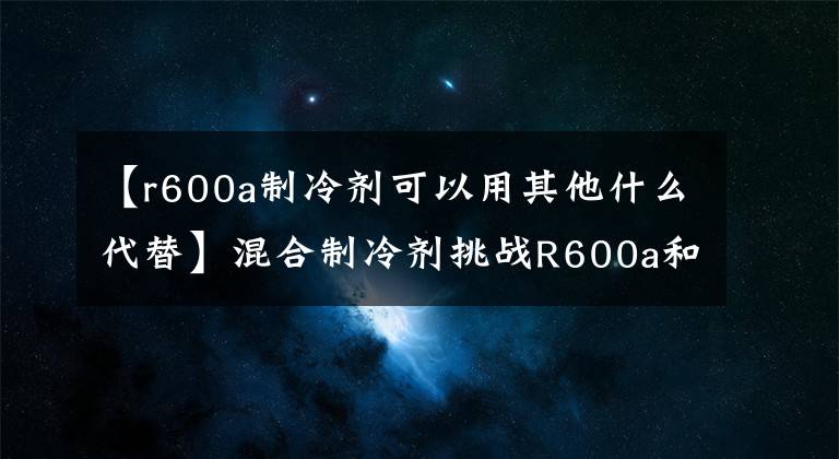 【r600a制冷劑可以用其他什么代替】混合制冷劑挑戰(zhàn)R600a和R290的冷卻效率。