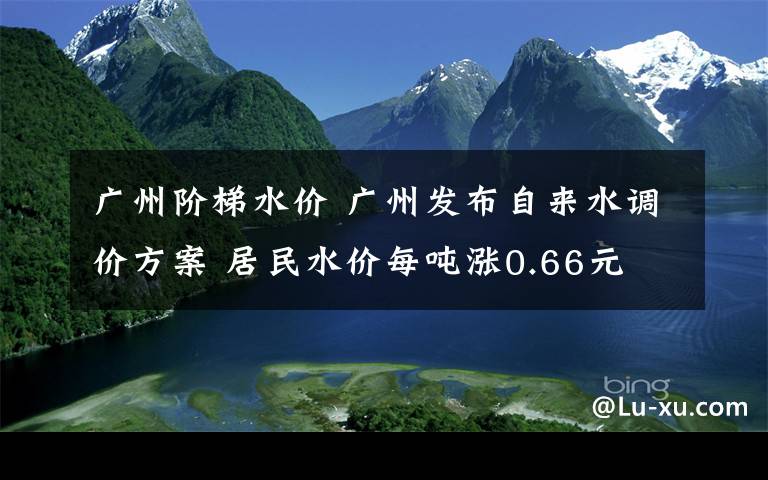 廣州階梯水價(jià) 廣州發(fā)布自來水調(diào)價(jià)方案 居民水價(jià)每噸漲0.66元