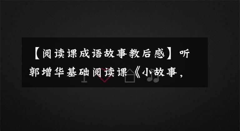 【閱讀課成語故事教后感】聽郭增華基礎(chǔ)閱讀課《小故事，大道理》手記