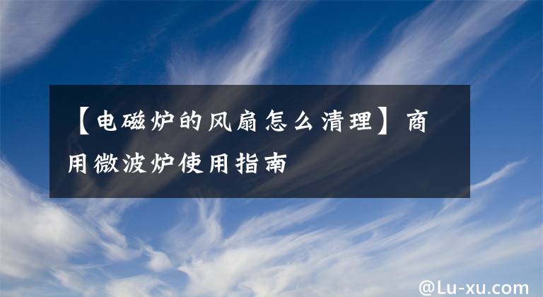 【電磁爐的風扇怎么清理】商用微波爐使用指南